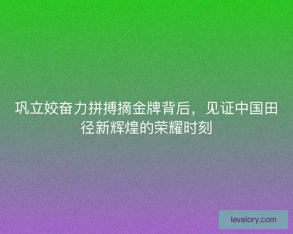 巩立姣奋力拼搏摘金牌背后，见证中国田径新辉煌的荣耀时刻
