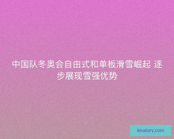 中国队冬奥会自由式和单板滑雪崛起 逐步展现雪强优势