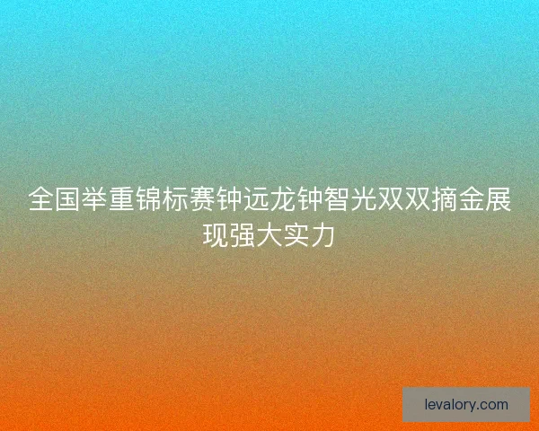 全国举重锦标赛钟远龙钟智光双双摘金展现强大实力