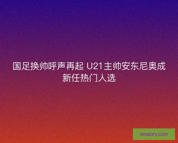 国足换帅呼声再起 U21主帅安东尼奥成新任热门人选