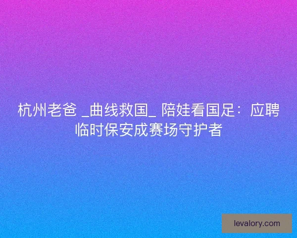 杭州老爸 _曲线救国_ 陪娃看国足：应聘临时保安成赛场守护者