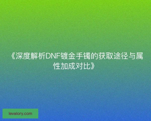 《深度解析DNF镀金手镯的获取途径与属性加成对比》