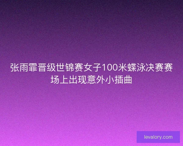 张雨霏晋级世锦赛女子100米蝶泳决赛赛场上出现意外小插曲