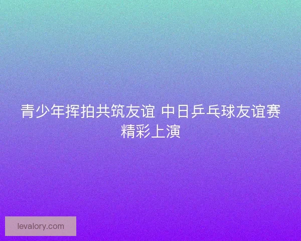 青少年挥拍共筑友谊 中日乒乓球友谊赛精彩上演