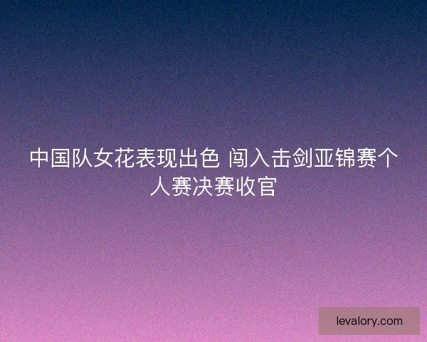 中国队女花表现出色 闯入击剑亚锦赛个人赛决赛收官