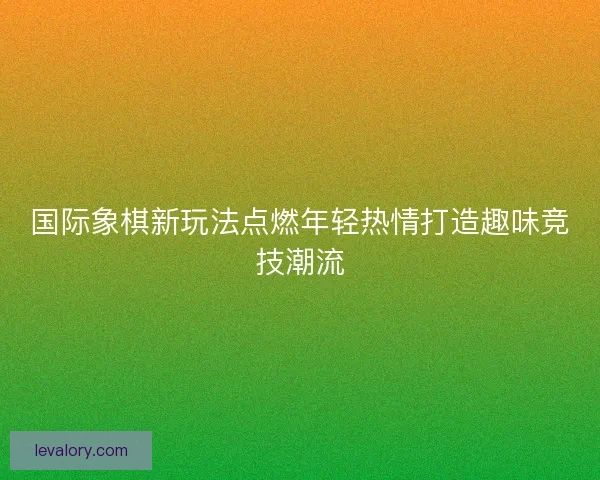 国际象棋新玩法点燃年轻热情打造趣味竞技潮流