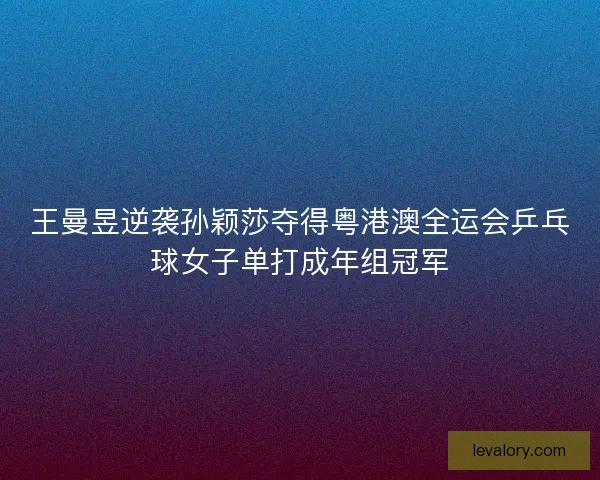 王曼昱逆袭孙颖莎夺得粤港澳全运会乒乓球女子单打成年组冠军