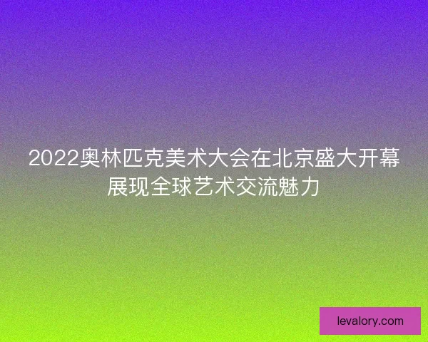 2022奥林匹克美术大会在北京盛大开幕展现全球艺术交流魅力
