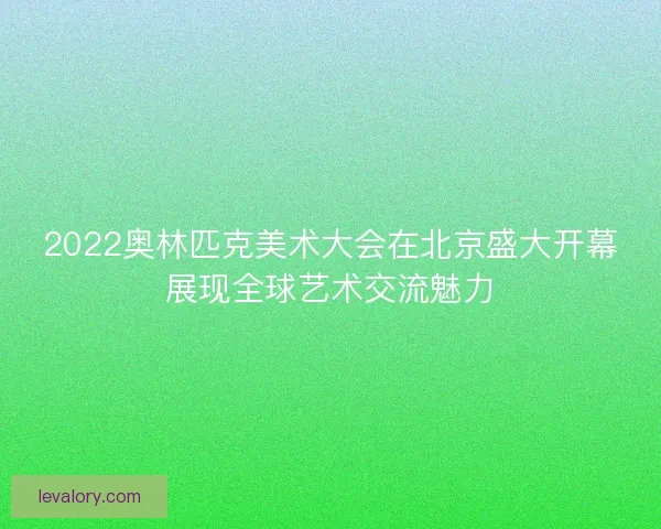 2022奥林匹克美术大会在北京盛大开幕展现全球艺术交流魅力