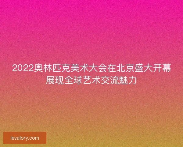 2022奥林匹克美术大会在北京盛大开幕展现全球艺术交流魅力