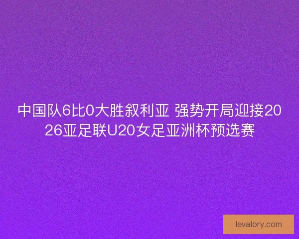 中国队6比0大胜叙利亚 强势开局迎接2026亚足联U20女足亚洲杯预选赛