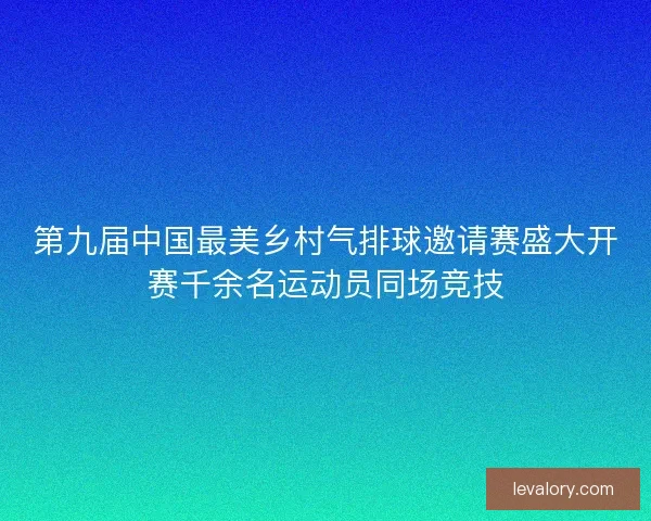 第九届中国最美乡村气排球邀请赛盛大开赛千余名运动员同场竞技
